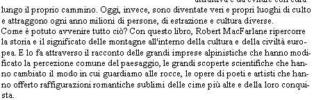  

Solo tre secoli fa, le montagne erano considerate una sorta di repellente malformazione del paesaggio, prive di qualsiasi attrattiva e da evitare con cura lungo il proprio cammino. Oggi, invece, sono diventate veri e propri luoghi di culto e attraggono ogni anno milioni di persone, di estrazione e cultura diverse. 
Come  potuto avvenire tutto ci? Con questo libro, Robert MacFarlane ripercorre la storia e il significato delle montagne all'interno della cultura e della civilt europea. E lo fa attraverso il racconto delle grandi imprese alpinistiche che hanno modificato la percezione comune del paesaggio, le grandi scoperte scientifiche che hanno cambiato il modo in cui guardiamo alle rocce, le opere di poeti e artisti che hanno offerto raffigurazioni romantiche sublimi delle cime pi alte e della loro conquista. 
